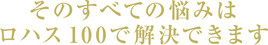 そのすべての悩みはロハス100で解決できます