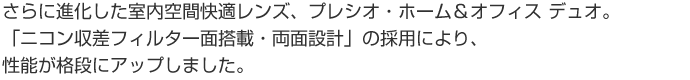 さらに進化した室内空間快適レンズ、プレシオ・ホーム&オフィス デュオ。 「ニコン収差フィルター面搭載・両面設計」の採用により、性能が格段にアップしました。