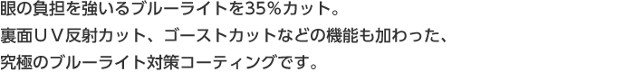 室内ではパソコンやケータイの画面から発せられるブルーライトを効果的にカット。
屋外では紫外線の裏面反射までをもカットするワンランク上のＵＶ対策を。