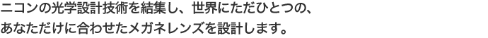 目とレンズの位置関係を測定してレンズを設計するオーダーメイドの遠近両用レンズです。