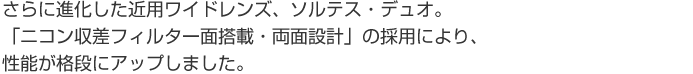 さらに進化した近用ワイドレンズ、ソルテス・デュオ。 「ニコン収差フィルター面搭載・両面設計」の採用により、性能が格段にアップしました。