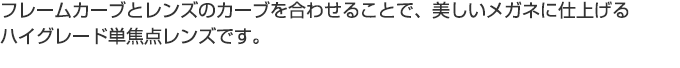 フレームカーブとレンズのカーブを合わせることで、美しいメガネに仕上げるハイグレード単焦点レンズです。
