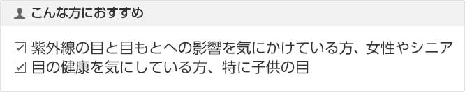 こんな方におすすめ 紫外線の目と目もとへの影響を気にかけている方、女性やシニア 目の健康を気にしている方、特に子供の目