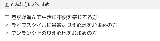 老眼により生活に不便を感じてる方　ご自分のライフスタイルに最適な見え心地をお求めの方　もっと自然なワンランク上の見え心地をお求めの方