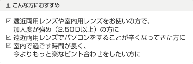 遠近両用レンズや室内用レンズをお使いの方で、加入度が強め(2.50D以上)の方に 遠近両用レンズでパソコンをすることが辛くなってきた方に 室内で過ごす時間が長く、今よりもっと楽なピント合わせをしたい方に