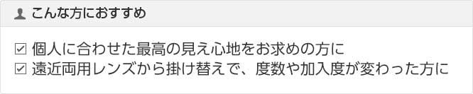 こんな方におすすめ 個人に合わせた最高の見え心地をお求めの方に 遠近両用レンズから掛け替えで、度数や加入度が変った方に