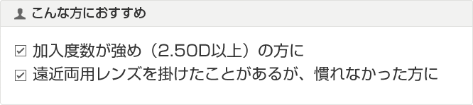 こんな方におすすめ 加入度数が強め（2.50D以上）の方に 遠近両用レンズを掛けたことがあるが、慣れなかった方に