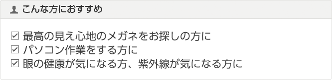 こんな方におすすめ
パソコンやケータイ画面を長い時間見る方に
ブルーライトの目の負担が気になる方に
紫外線も気になる方に