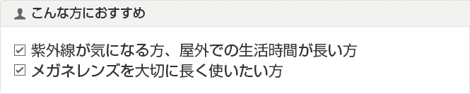 こんな方におすすめ
紫外線が気になる方、屋外での生活時間が長い方
メガネレンズを大切に長く使いたい方