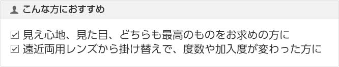 こんな方におすすめ 見え心地、見た目、どちらも最高の見え心地をお求めの方に 遠近両用レンズから掛け替えで、度数や加入度が変った方に
