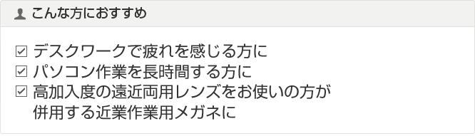 こんな方におすすめ デスクワークで疲れを感じる方に パソコン作業を長時間する方に 高加入度の遠近両用レンズをお使いの方が併用する近業作業用メガネに