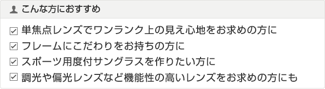 こんな方におすすめ 単焦点レンズでワンランク上の見え心地をお求めの方に フレームにこだわりをお持ちの方に スポーツ用度付サングラスを作りたい方に 調光や偏光レンズなど機能性の高いレンズをお求めの方にも