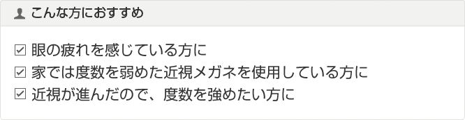 こんな方におすすめ 眼の疲れを感じている方に 家では度数を弱めた近視メガネを使用している方に 近視が進んだので、度数を強めたい方に