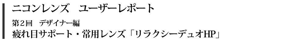 ニコンレンズ　ユーザーレポート　第2回デザイナー編　疲れ目サポート・常用レンズ　「リラクシーデュオ」　